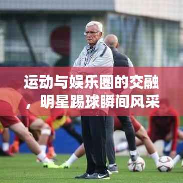 运动与娱乐圈的交融,明星踢球瞬间风采照片欣赏