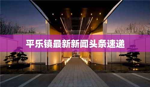 平乐镇最新新闻头条速递