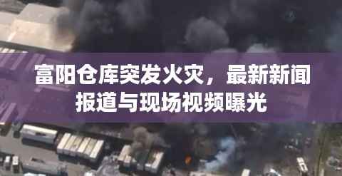 富阳仓库突发火灾，最新新闻报道与现场视频曝光