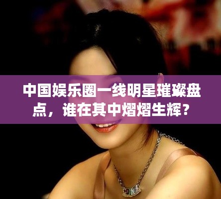 中国娱乐圈一线明星璀璨盘点,谁在其中熠熠生辉?