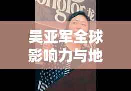 吴亚军全球影响力与地位探究,揭秘其在世界排名中的位置