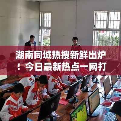 湖南同城热搜新鲜出炉！今日最新热点一网打尽